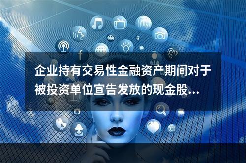 企业持有交易性金融资产期间对于被投资单位宣告发放的现金股利，