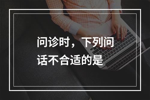 问诊时，下列问话不合适的是