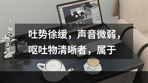 吐势徐缓，声音微弱，呕吐物清晰者，属于