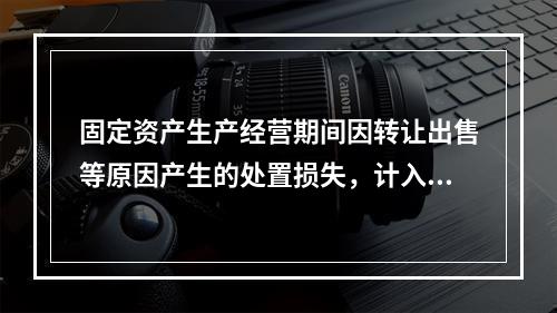 固定资产生产经营期间因转让出售等原因产生的处置损失，计入营业