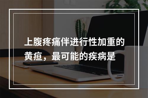 上腹疼痛伴进行性加重的黄疸，最可能的疾病是