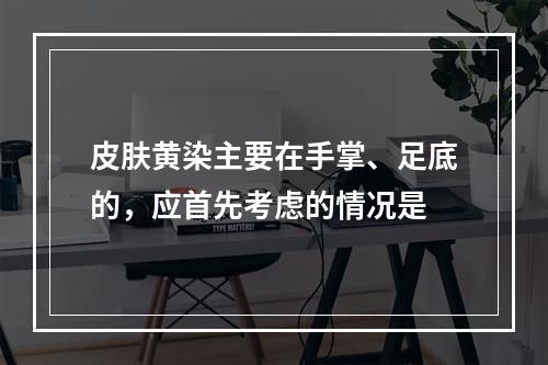 皮肤黄染主要在手掌、足底的，应首先考虑的情况是