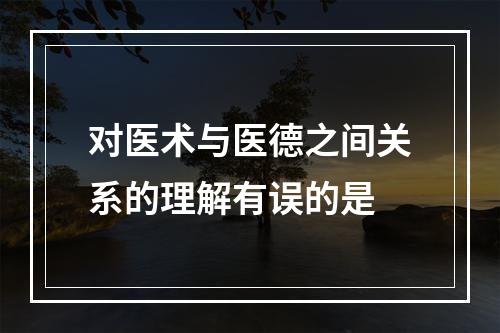 对医术与医德之间关系的理解有误的是