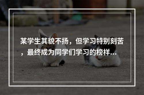 某学生其貌不扬，但学习特别刻苦，最终成为同学们学习的榜样。这