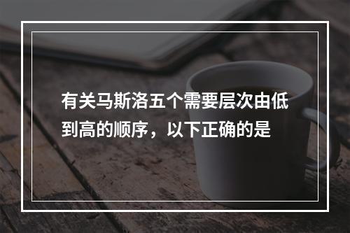 有关马斯洛五个需要层次由低到高的顺序，以下正确的是