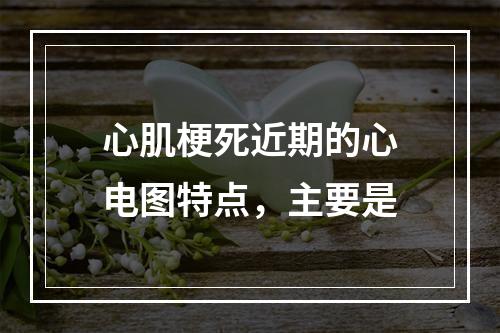 心肌梗死近期的心电图特点，主要是