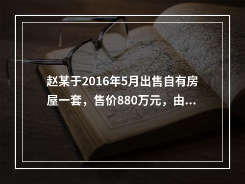 赵某于2016年5月出售自有房屋一套，售价880万元，由于销