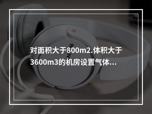 对面积大于800m2.体积大于3600m3的机房设置气体灭火