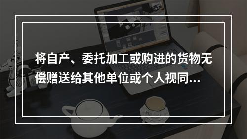 将自产、委托加工或购进的货物无偿赠送给其他单位或个人视同销售