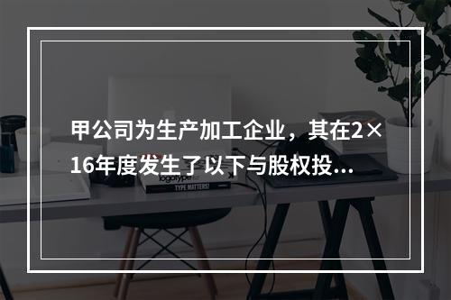 甲公司为生产加工企业，其在2×16年度发生了以下与股权投资相