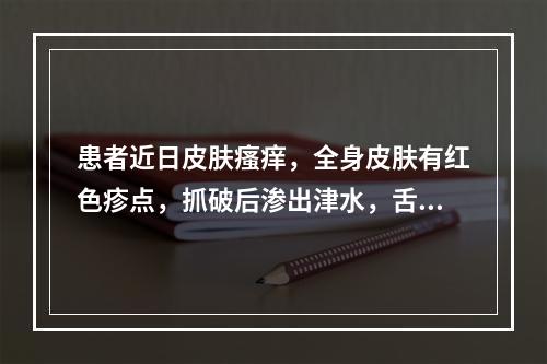 患者近日皮肤瘙痒，全身皮肤有红色疹点，抓破后渗出津水，舌苔薄