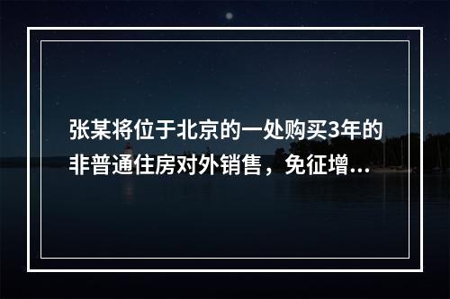 张某将位于北京的一处购买3年的非普通住房对外销售，免征增值税