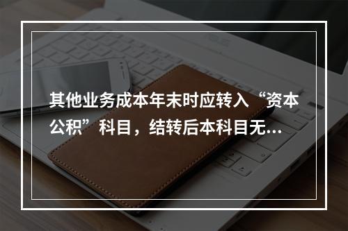 其他业务成本年末时应转入“资本公积”科目，结转后本科目无余额