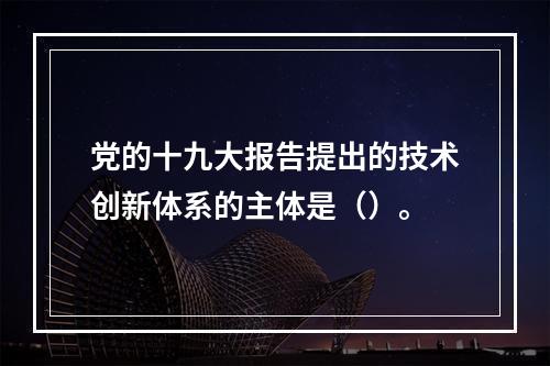 党的十九大报告提出的技术创新体系的主体是（）。