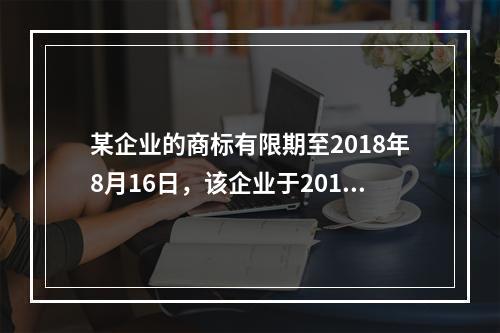 某企业的商标有限期至2018年8月16日，该企业于2018年