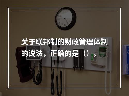 关于联邦制的财政管理体制的说法，正确的是（）。