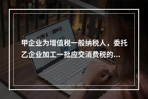 甲企业为增值税一般纳税人，委托乙企业加工一批应交消费税的W材