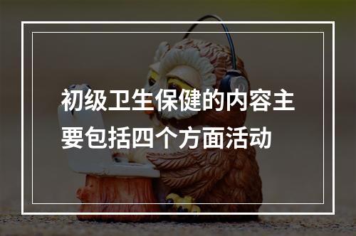 初级卫生保健的内容主要包括四个方面活动