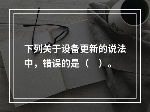 下列关于设备更新的说法中，错误的是（　）。