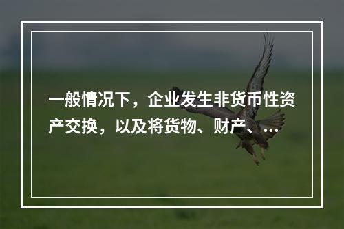 一般情况下，企业发生非货币性资产交换，以及将货物、财产、劳务