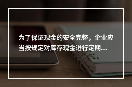 为了保证现金的安全完整，企业应当按规定对库存现金进行定期和不