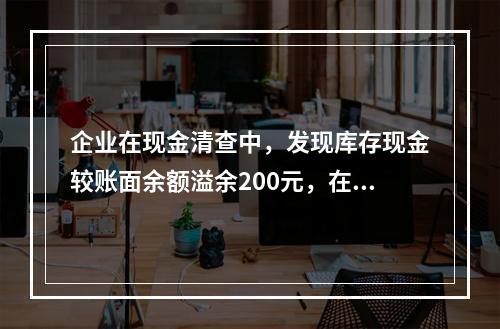 企业在现金清查中，发现库存现金较账面余额溢余200元，在未经