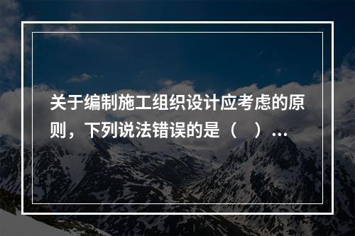 关于编制施工组织设计应考虑的原则，下列说法错误的是（　）。