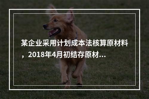 某企业采用计划成本法核算原材料，2018年4月初结存原材料计