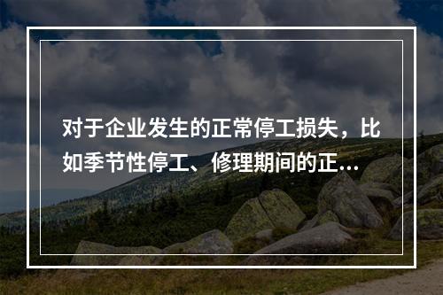 对于企业发生的正常停工损失，比如季节性停工、修理期间的正常停