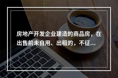 房地产开发企业建造的商品房，在出售前未自用、出租的，不征收房