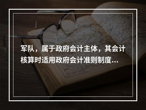 军队，属于政府会计主体，其会计核算时适用政府会计准则制度。（