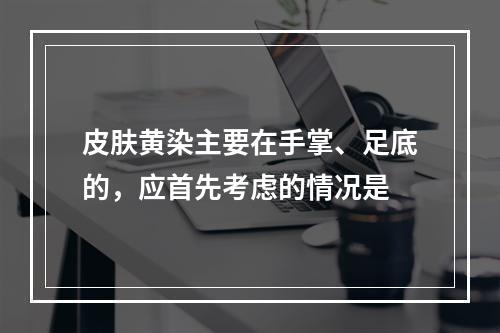 皮肤黄染主要在手掌、足底的，应首先考虑的情况是