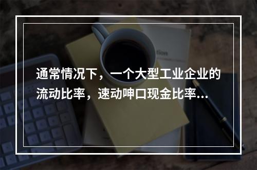 通常情况下，一个大型工业企业的流动比率，速动呻口现金比率的关