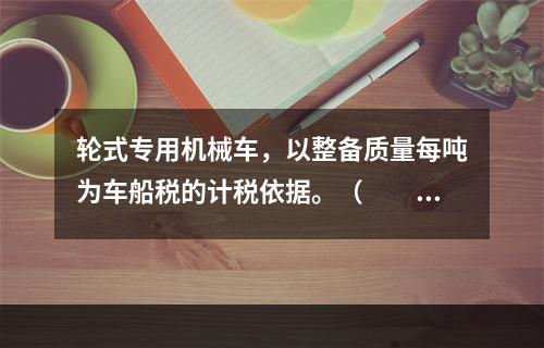 轮式专用机械车，以整备质量每吨为车船税的计税依据。（　　）