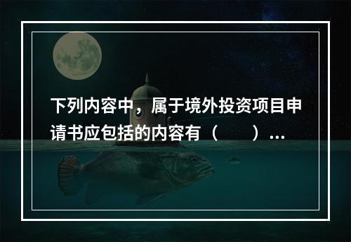 下列内容中，属于境外投资项目申请书应包括的内容有（　　）。