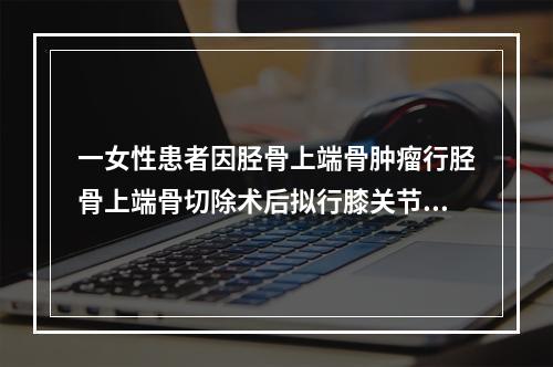 一女性患者因胫骨上端骨肿瘤行胫骨上端骨切除术后拟行膝关节置换