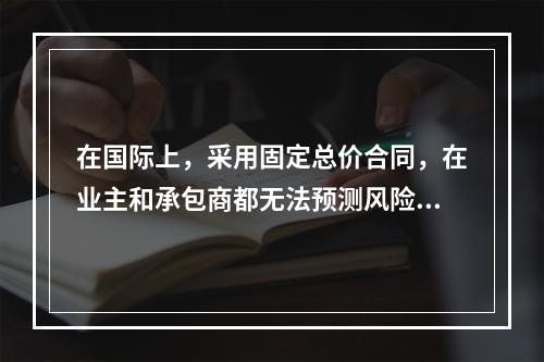 在国际上，采用固定总价合同，在业主和承包商都无法预测风险的条