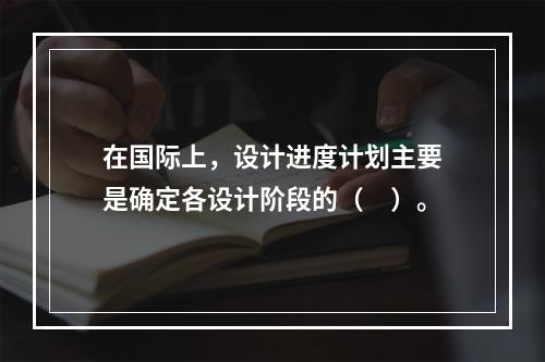 在国际上，设计进度计划主要是确定各设计阶段的（　）。