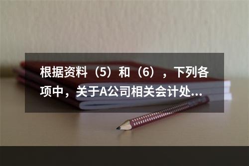 根据资料（5）和（6），下列各项中，关于A公司相关会计处理结