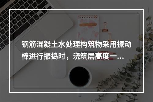 钢筋混凝土水处理构筑物采用振动棒进行振捣时，浇筑层高度一般为