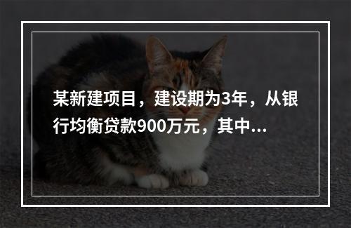 某新建项目，建设期为3年，从银行均衡贷款900万元，其中第1