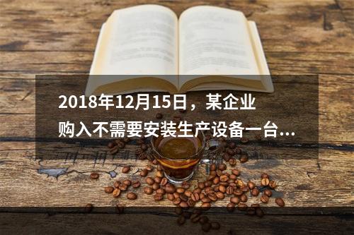 2018年12月15日，某企业购入不需要安装生产设备一台，原