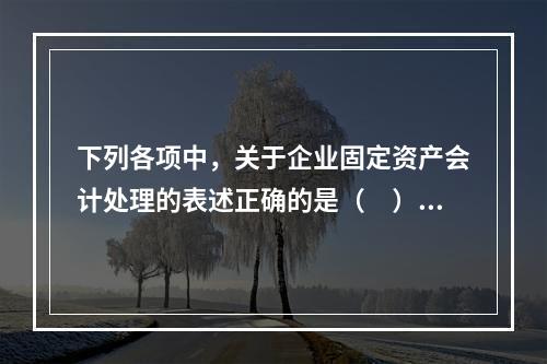 下列各项中，关于企业固定资产会计处理的表述正确的是（　）。