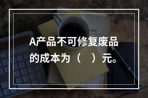 A产品不可修复废品的成本为（　）元。