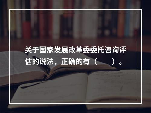 关于国家发展改革委委托咨询评估的说法，正确的有（　　）。