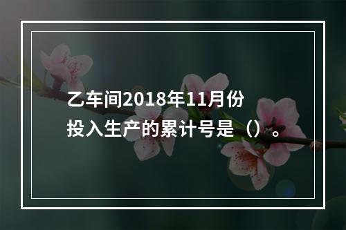 乙车间2018年11月份投入生产的累计号是（）。