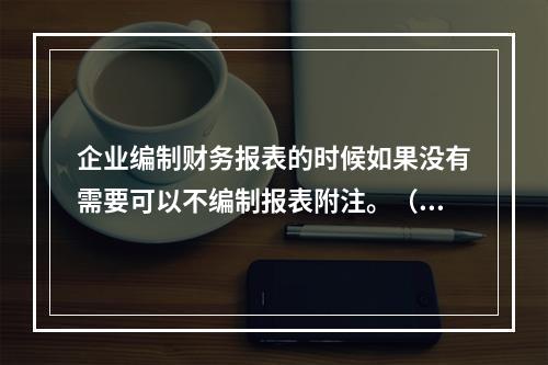 企业编制财务报表的时候如果没有需要可以不编制报表附注。（　）