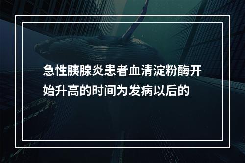 急性胰腺炎患者血清淀粉酶开始升高的时间为发病以后的