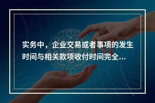 实务中，企业交易或者事项的发生时间与相关款项收付时间完全一致