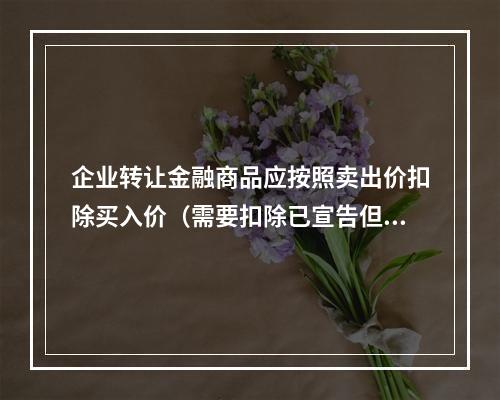 企业转让金融商品应按照卖出价扣除买入价（需要扣除已宣告但尚未